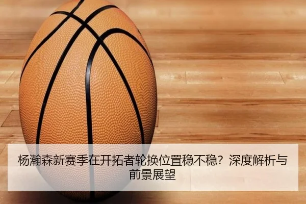 杨瀚森新赛季在开拓者轮换位置稳不稳？深度解析与前景展望